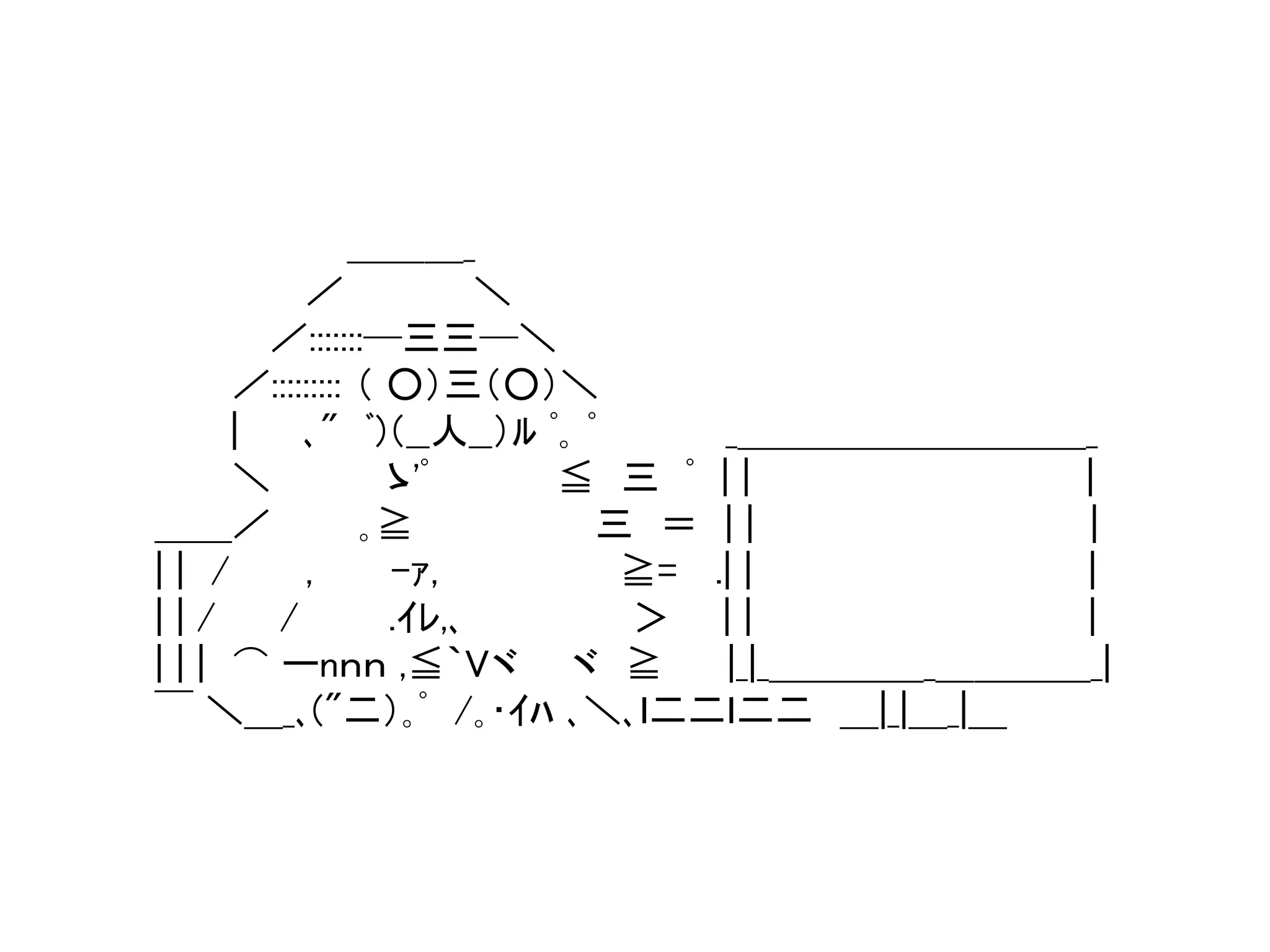 ＿＿＿_ 
／ ＼ 
／:::::::─三三─＼ 
／::::::::: （ ○）三（○）＼ 
| ､" ﾞ)（__人__）ﾙﾟ｡ﾟ_＿＿＿＿＿＿＿＿＿_ 
＼ ゝ'ﾟ≦ 三ﾟ| | | 
＿＿／ ｡≧ 三＝ | | | 
| | / , -ｧ, ≧= .| | | 
| | / / .ｲﾚ,､＞ | | | 
| | | ⌒ ーnｎｎ ,≦｀Vヾヾ≧ |_|_＿＿＿＿_＿＿＿＿_| 
￣＼＿_､("二）｡ﾟ/｡･ｲﾊ､＼､ｌ二二ｌ二二＿|_|＿_|＿ 
 