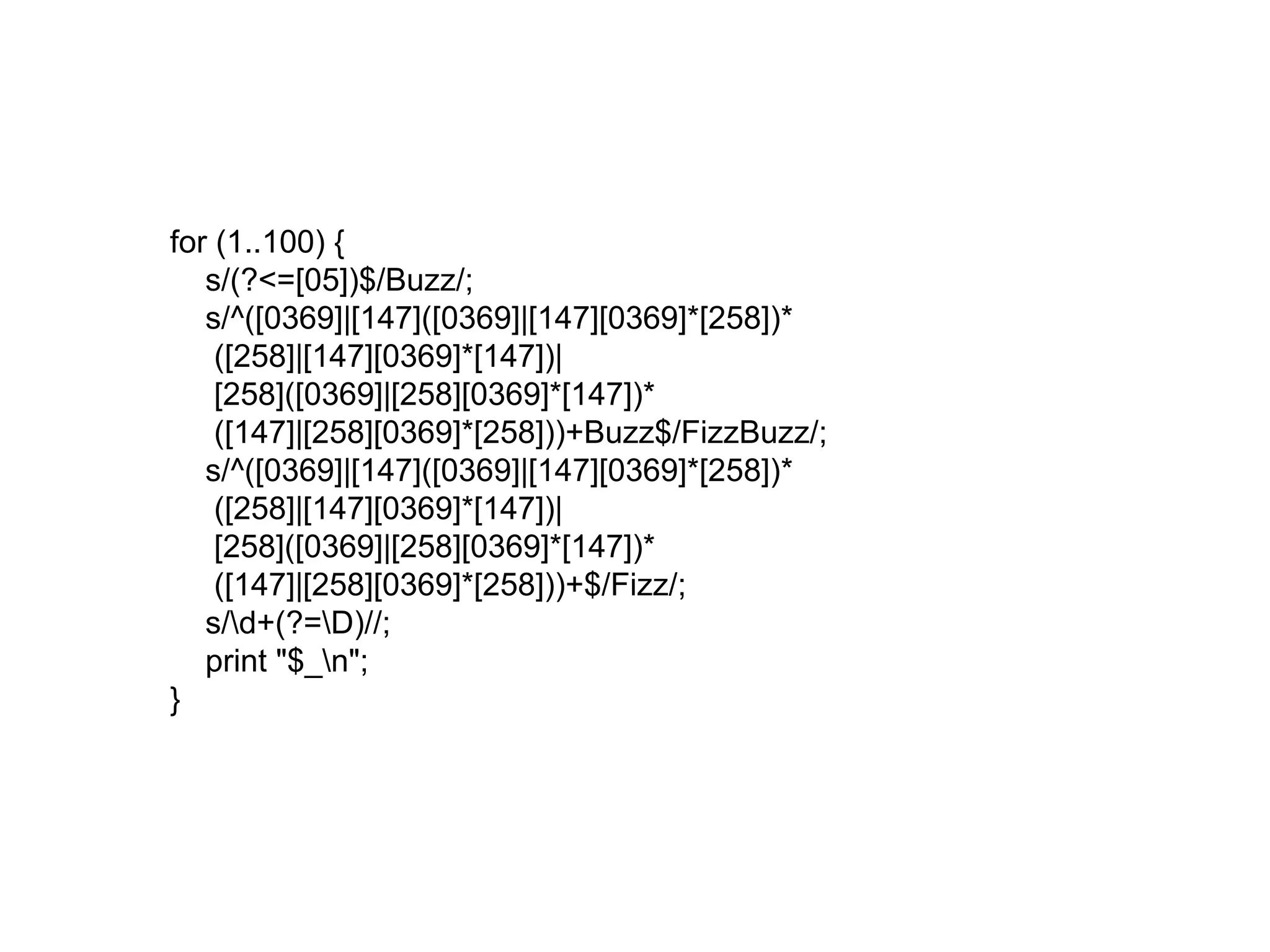 for (1..100) { 
s/(?<=[05])$/Buzz/; 
s/^([0369]|[147]([0369]|[147][0369]*[258])* 
([258]|[147][0369]*[147])| 
[258]([0369]|[258][0369]*[147])* 
([147]|[258][0369]*[258]))+Buzz$/FizzBuzz/; 
s/^([0369]|[147]([0369]|[147][0369]*[258])* 
([258]|[147][0369]*[147])| 
[258]([0369]|[258][0369]*[147])* 
([147]|[258][0369]*[258]))+$/Fizz/; 
s/d+(?=D)//; 
print "$_n"; 
} 
 