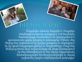 Մայրիկիս անունը Գայանե է: Մայրիկս 
մասնագիտությամբ լրագրող է: Նա նույնպես 
համակարգչի մասնագետ է եւ կարողանում է 
պատրաստել գրքեր թերթեր և ամսագրեր: Մինչեւ մեր 
ծնվելը նա աշխատում էր որպես լրագրող եւ տպագրում 
էր իր գրած հարցազրույցները եւ հոդվածները: Բայց մեր 
ծնվելուց հետո նրա աշխատանքը մի փոքր խանգարում 
էր մեզ մեծացնելուն եւ նա սկսեց տիրապետել 
համակարգչային ժուռնալիստիկային եւ սկսեց 
աշխատել որպես տեխնիկական խմբագիր: 
 