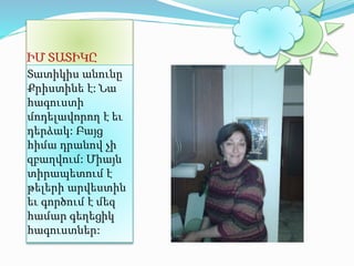 ԻՄ ՏԱՏԻԿԸ 
Տատիկիս անունը 
Քրիստինե է: Նա 
հագուստի 
մոդելավորող է եւ 
դերձակ: Բայց 
հիմա դրանով չի 
զբաղվում: Միայն 
տիրապետում է 
թելերի արվեստին 
եւ գործում է մեզ 
համար գեղեցիկ 
հագուստներ: 
 