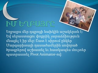 Եղբայրս մեր դպրոցի նախկին աշակերտն է: 
Եվ սեբաստացու փոքրիկ չարաճճիություն 
մնացել է իր մեջ: Շատ է սիրում ընկեր 
Մարգարիտայի դասաժամերին սովորած 
ծրագրերով աշխատել եւ հատկապես մուլտեր 
պատրաստել Pivot Animator-ով: 
 