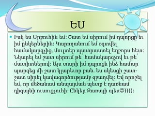ԵՍ 
 Իսկ ես Սրբուհին եմ: Շատ եմ սիրում իմ դպորցը եւ 
իմ ընկերներին: Կարողանում եմ օգտվել 
համակարգչից, մուլտեր պատրաստել եղբորս հետ: 
Նկարել եմ շատ սիրում թե՛ համակարգչով եւ թե՛ 
մատիտներով: Այս տարի իմ դպրոցն ինձ համար 
պարզեց մի շատ կլարեւոր բան. ես սկեսցի շատ- 
շատ սիրել կավագործությամբ զբաղվել: Եվ որոշել 
եմ, որ մեծանամ անպայման պետք է դառնամ 
դիզայնի ուսուցչուհի: Ընկեր Զառայի պես)))): 
