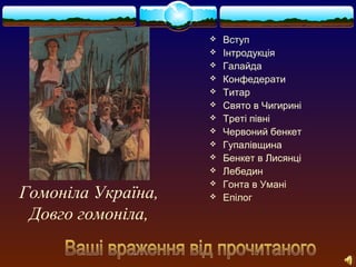  Вступ 
 Інтродукція 
 Галайда 
 Конфедерати 
 Титар 
 Свято в Чигирині 
 Треті півні 
 Червоний бенкет 
 Гупалівщина 
 Бенкет в Лисянці 
 Лебедин 
 Гонта в Умані 
Гомоніла Україна,  Епілог 
Довго гомоніла, 
 