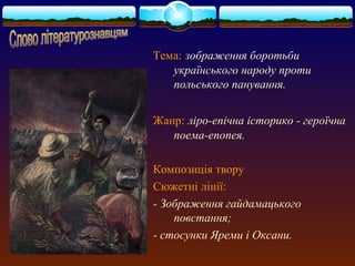 Тема: зображення боротьби 
українського народу проти 
польського панування. 
Жанр: ліро-епічна історико - героїчна 
поема-епопея. 
Композиція твору 
Сюжетні лінії: 
- Зображення гайдамацького 
повстання; 
- стосунки Яреми і Оксани. 
 