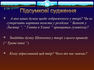  А яка ваша думка щодо зображеного у творі? Чи не 
суперечать картини помсти у розділах “ Бенкет у 
Лисянці ”, ” Гонта в Умані ” принципам гуманізму? 
 Знайдіть думку Шевченка у творі з цього приводу 
(“ Треті півні ”) 
 Кому адресований цей твір? Чого він нас навчає? 
