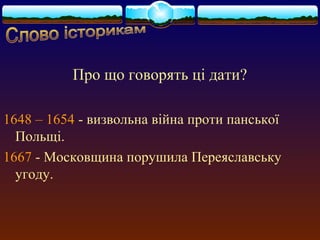 Про що говорять ці дати? 
1648 – 1654 - визвольна війна проти панської 
Польщі. 
1667 - Московщина порушила Переяславську 
угоду. 
 