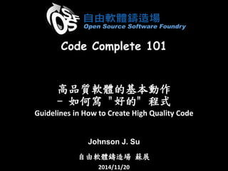 高品質軟體的基本動作 -如何寫"好的" 程式 
Guidelines in How to Create High Quality Code 
Johnson J. Su 
自由軟體鑄造場蘇展 
2014/11/20 
Code Complete 101  