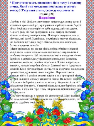 * Прочитати текст, визначити його тему й головну 
думку. Який тип мовлення покладено в основу 
тексту? З’ясувати стиль, свою думку довести. 
Слайд [20] 
Барвінок 
Люблю я ліс! Люблю милуватися красою духмяних сосен і 
золотими кронами беріз, кучерявими верболозами на березі 
річки і осінньою прозорістю неба над верховіттям дерев. 
Одного разу під час прогулянки в лісі матуся обережно 
зірвала невідому мені рослину. Я чомусь подумала, що це 
лікувальний засіб. З лагідною посмішкою матуся відповіла, 
що барвінок не тільки лікує. З цією рослиною пов'язано 
багато народних звичаїв. 
Мене зацікавило те, що ця ніжна квітка зберігає зелений 
колір листя навіть під сніговим покривом. Витривалість і 
неабияка живучість цієї рослини оспівані в народних піснях: 
барвінок в українському фольклорі символізує бентежну 
молодість, кохання, шлюбні відносини. Згідно з народним 
звичаєм, навесні парубки збирали блакитні квіти і дарували 
коханій. Коли дівчина брала квітку, то це означало, що вона не 
проти стати дружиною цього парубка. Наречені також 
збирали квіти й своїми руками плели з них прегарний вінок, 
котрий надівали милому, співаючи пісню. На весіллі вінком, 
сплетеним із барвінку, квітчали молоду. Жодне весілля не 
обходилося без цього. У народі вважалося, що барвінок квітне 
на щастя, а в'яне на горе. Тому цій рослині приділялася така 
велика увага. 
Ось таку розповідь я почула від своєї матусі. Мені радісно, 
що саме вона познайомила мене ще з одною рослиною, ще з 
однією оздобою моєї землі. 
 