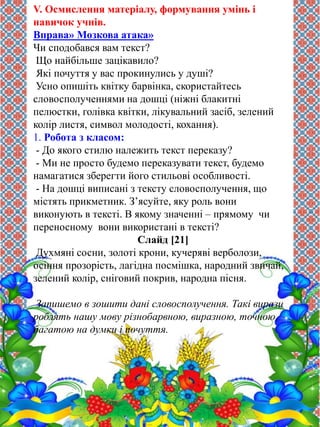 V. Осмислення матеріалу, формування умінь і 
навичок учнів. 
Вправа» Мозкова атака» 
Чи сподобався вам текст? 
Що найбільше зацікавило? 
Які почуття у вас прокинулись у душі? 
Усно опишіть квітку барвінка, скористайтесь 
словосполученнями на дошці (ніжні блакитні 
пелюстки, голівка квітки, лікувальний засіб, зелений 
колір листя, символ молодості, кохання). 
1. Робота з класом: 
- До якого стилю належить текст переказу? 
- Ми не просто будемо переказувати текст, будемо 
намагатися зберегти його стильові особливості. 
- На дошці виписані з тексту словосполучення, що 
містять прикметник. З’ясуйте, яку роль вони 
виконують в тексті. В якому значенні – прямому чи 
переносному вони використані в тексті? 
Слайд [21] 
Духмяні сосни, золоті крони, кучеряві верболози, 
осіння прозорість, лагідна посмішка, народний звичай, 
зелений колір, сніговий покрив, народна пісня. 
Запишемо в зошити дані словосполучення. Такі вирази 
роблять нашу мову різнобарвною, виразною, точною, 
багатою на думки і почуття. 
 