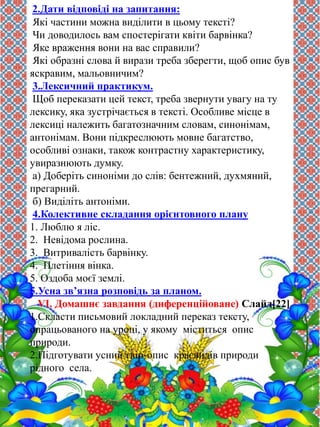 2.Дати відповіді на запитання: 
Які частини можна виділити в цьому тексті? 
Чи доводилось вам спостерігати квіти барвінка? 
Яке враження вони на вас справили? 
Які образні слова й вирази треба зберегти, щоб опис був 
яскравим, мальовничим? 
3.Лексичний практикум. 
Щоб переказати цей текст, треба звернути увагу на ту 
лексику, яка зустрічається в тексті. Особливе місце в 
лексиці належить багатозначним словам, синонімам, 
антонімам. Вони підкреслюють мовне багатство, 
особливі ознаки, також контрастну характеристику, 
увиразнюють думку. 
а) Доберіть синоніми до слів: бентежний, духмяний, 
прегарний. 
б) Виділіть антоніми. 
4.Колективне складання орієнтовного плану 
1. Люблю я ліс. 
2. Невідома рослина. 
3. Витривалість барвінку. 
4. Плетіння вінка. 
5. Оздоба моєї землі. 
5.Усна зв’язна розповідь за планом. 
VI. Домашнє завдання (диференційоване) Слайд[22] 
1.Скласти письмовий локладний переказ тексту, 
опрацьованого на уроці, у якому міститься опис 
природи. 
2.Підготувати усний твір-опис краєвидів природи 
рідного села. 
 