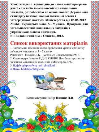 Урок складено відповідно до навчальної програми 
для 5 - 9 класів загальноосвітніх навчальних 
закладів, розробленою на основі нового Державного 
стандарту базової і повної загальної освіти і 
затвердженою наказом Міністерства від 06.06.2012 
№ 664: Українська мова. 5 – 9 класи. Програма для 
загальноосвітніх навчальних закладів з 
українською мовою навчання. 
К.: Видавничий дім « Освіта», 2013. 
Список використаних матеріалів 
1.Навчальний посібник щодо проведення уроків з розвитку 
зв’язного мовлення у 5 – 7 класах 
Рецензент Плюхін Л.Б. – методист Сокальського РМК. 
2. Олександра Глазова РІДНЕ СЛОВО Посібник з розвитку 
зв’язного мовлення 6 клас. Київ «Магістр-S»1997. 
3. if,kjyb ghtptynfwsq erh cbvdjksrf 
4. Фото: bestclipartblog.com 
Комп'ютерний набір Нишик Л.В. 
