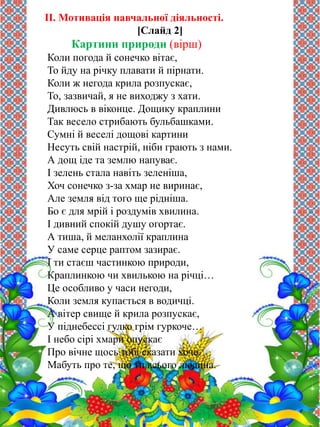 II. Мотивація навчальної діяльності. 
[Слайд 2] 
Картини природи (вірш) 
Коли погода й сонечко вітає, 
То йду на річку плавати й пірнати. 
Коли ж негода крила розпускає, 
То, зазвичай, я не виходжу з хати. 
Дивлюсь в віконце. Дощику краплини 
Так весело стрибають бульбашками. 
Сумні й веселі дощові картини 
Несуть свій настрій, ніби грають з нами. 
А дощ іде та землю напуває. 
І зелень стала навіть зеленіша, 
Хоч сонечко з-за хмар не виринає, 
Але земля від того ще рідніша. 
Бо є для мрій і роздумів хвилина. 
І дивний спокій душу огортає. 
А тиша, й меланхолії краплина 
У саме серце раптом зазирає. 
І ти стаєш частинкою природи, 
Краплинкою чи хвилькою на річці… 
Це особливо у часи негоди, 
Коли земля купається в водичці. 
А вітер свище й крила розпускає, 
У піднебессі гулко грім гуркоче… 
І небо сірі хмари опускає 
Про вічне щось тобі сказати хоче. 
Мабуть про те, що ти всього людина. 
 