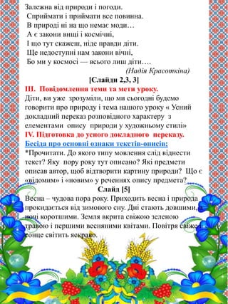 Залежна від природи і погоди. 
Сприймати і приймати все повинна. 
В природі ні на що немає моди… 
А є закони вищі і космічні, 
І що тут скажеш, ніде правди діти. 
Ще недоступні нам закони вічні, 
Бо ми у космосі — всього лиш діти…. 
(Надія Красоткіна) 
[Слайди 2,3, 3] 
ІІІ. Повідомлення теми та мети уроку. 
Діти, ви уже зрозуміли, що ми сьогодні будемо 
говорити про природу і тема нашого уроку « Усний 
докладний переказ розповідного характеру з 
елементами опису природи у художньому стилі» 
IV. Підготовка до усного докладного переказу. 
Бесіда про основні ознаки текстів-описів; 
*Прочитати. До якого типу мовлення слід віднести 
текст? Яку пору року тут описано? Які предмети 
описав автор, щоб відтворити картину природи? Що є 
«відомим» і «новим» у реченнях опису предмета? 
Слайд [5] 
Весна – чудова пора року. Приходить весна і природа 
прокидається від зимового сну. Дні стають довшими, а 
ночі коротшими. Земля вкрита свіжою зеленою 
травою і першими весняними квітами. Повітря свіже і 
сонце світить яскраво. 
 