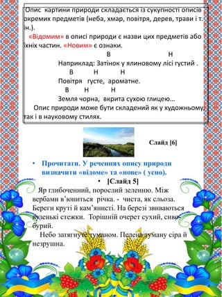 Опис картини природи складається із сукупності описів 
окремих предметів (неба, хмар, повітря, дерев, трави і т. 
ін.). 
«Відомим» в описі природи є назви цих предметів або 
їхніх частин. «Новим» є ознаки. 
В Н 
Наприклад: Затінок у ялиновому лісі густий . 
В Н Н 
Повітря густе, ароматне. 
В Н Н 
Земля чорна, вкрита сухою глицею… 
Опис природи може бути складений як у художньому, 
так і в науковому стилях. 
• Прочитати. У реченнях опису природи 
визначити «відоме» та «нове» ( усно). 
• [Слайд 5] 
Яр глибоченний, порослий зеленню. Між 
вербами в’юниться річка. - чиста, як сльоза. 
Береги круті й кам’янисті. На березі звиваються 
вузенькі стежки. Торішній очерет сухий, сиво- 
бурий. 
Небо затягнуте туманом. Пелена туману сіра й 
незрушна. 
 