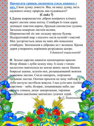 Прочитати уривки, визначити стиль кожного з 
них. Свою думку довести. Яка, на вашу думку, мета 
наукового опису природи, яка художнього? 
[Слайд 7] 
І.Дерева широколистих дібров помірного клімату 
вкриті листям лише влітку. Стовбури й гілки дерев 
захищені товстою корою, бруньки смолистою лускою. 
Загальна поверхня листків велика. 
Широколистий ліс має складну ярусну будову. 
Надґрунтовий шар з опалого листя пухкий і товстий. 
Мох зустрічається лише на пнях або повалених 
стовбурах. Затемнення в дібровах не є великим. Крони 
дерев утворюють порівняно розріджене шатро. 
З дитячої енциклопедії 
ІІ. Зелене царство пишніло неповторною красою. 
Вітер збивав з дубів зелену піну. Із осик з тихим 
шелестом гвинтилося на землю жовте листя. Неначе 
боярські шапки, зеленів мох, розцяцькований жовтим 
осиковим листям. Сохла папороть, згортаючи 
пальмові листки. Осички просили на зиму чобітки, а 
дуби наглухо застібали кожухи. І над усім цим лісовим 
царством – небо, безкрає, поцинковане небо, що 
світить сонцем, дихає заморозками, тирликає 
жалібним квилінням запізнілих гусячих зграй. 
За Г. Тютюнником 
 