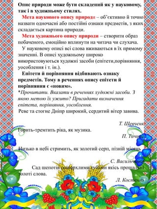 Опис природи може бути складений як у науковому, 
так і в художньому стилях. 
Мета наукового опису природи – об’єктивно й точно 
назвати одночасні або постійні ознаки предметів, з яких 
складається картина природи. 
Мета художнього опису природи – створити образ 
побаченого, емоційно вплинути на читача чи слухача. 
У науковому описі всі слова вживаються в їх прямому 
значенні. В описі художньому широко 
використовуються художні засоби (епітети,порівняння, 
уособлення і т. ін.). 
Епітети й порівняння відбивають ознаку 
предметів. Тому в реченнях опису епітети й 
порівняння є «новим». 
*Прочитати. Вказати в реченнях художні засоби. З 
якою метою їх ужито? Пригадати визначення 
епітета, порівняння, уособлення. 
Реве та стогне Дніпр широкий, сердитий вітер завива. 
Т. Шевченк 
Горить-тремтить ріка, як музика. 
П. Тичина 
Низько в небі стримить, як золотий серп, пізній місяць 
С. Васильченко 
Сад шепотів пошерхлими губами якісь прощальні 
золоті слова. 
Л. Костенко 
 