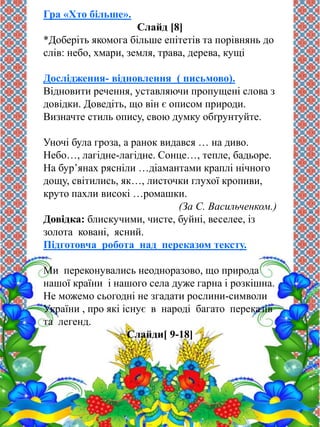 Гра «Хто більше». 
Слайд [8] 
*Доберіть якомога більше епітетів та порівнянь до 
слів: небо, хмари, земля, трава, дерева, кущі 
Дослідження- відновлення ( письмово). 
Відновити речення, уставляючи пропущені слова з 
довідки. Доведіть, що він є описом природи. 
Визначте стиль опису, свою думку обґрунтуйте. 
Уночі була гроза, а ранок видався … на диво. 
Небо…, лагідне-лагідне. Сонце…, тепле, бадьоре. 
На бур’янах рясніли …діамантами краплі нічного 
дощу, світились, як…, листочки глухої кропиви, 
круто пахли високі …ромашки. 
(За С. Васильченком.) 
Довідка: блискучими, чисте, буйні, веселее, із 
золота ковані, ясний. 
Підготовча робота над переказом тексту. 
Ми переконувались неодноразово, що природа 
нашої країни і нашого села дуже гарна і розкішна. 
Не можемо сьогодні не згадати рослини-символи 
України , про які існує в народі багато переказів 
та легенд. 
Слайди[ 9-18] 
 