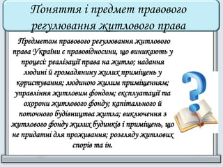 Поняття і предмет правового 
регулювання житлового права 
Предметом правового регулювання житлового 
права України є правовідносини, що виникають у 
процесі: реалізації права на житло; надання 
людині й громадянину жилих приміщень у 
користування; людиною жилим приміщенням; 
управління житловим фондом; експлуатації та 
охорони житлового фонду; капітального й 
поточного будівництва житла; виключення з 
житлового фонду жилих будинків і приміщень, що 
не придатні для проживання; розгляду житлових 
спорів та ін. 
 