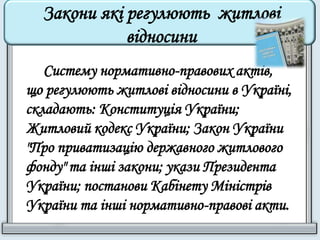 Закони які регулюють житлові 
відносини 
Систему нормативно-правових актів, 
що регулюють житлові відносини в Україні, 
складають: Конституція України; 
Житловий кодекс України; Закон України 
"Про приватизацію державного житлового 
фонду" та інші закони; укази Президента 
України; постанови Кабінету Міністрів 
України та інші нормативно-правові акти. 
 