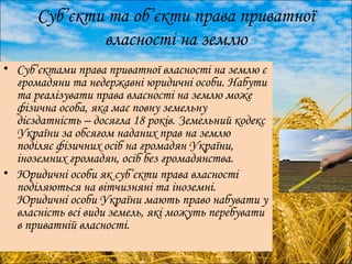 Суб’єкти та об’єкти права приватної 
власності на землю 
• Суб’єктами права приватної власності на землю є 
громадяни та недержавні юридичні особи. Набути 
та реалізувати права власності на землю може 
фізична особа, яка має повну земельну 
дієздатність – досягла 18 років. Земельний кодекс 
України за обсягом наданих прав на землю 
поділяє фізичних осіб на громадян України, 
іноземних громадян, осіб без громадянства. 
• Юридичні особи як суб’єкти права власності 
поділяються на вітчизняні та іноземні. 
Юридичні особи України мають право набувати у 
власність всі види земель, які можуть перебувати 
в приватній власності. 
 