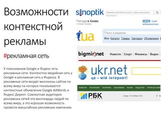 Возможности 
контекстной 
рекламы 
У поисковиков Google и Яндекс есть рекламные сети. Контекстно-медийная сеть у Google и рекламная сеть у Яндекса. В рекламные сети входят миллионы сайтов по всему миру на которых показываются контекстные объявления Google AdWords и Яндекс Директ. Совокупная аудитория рекламных сетей это миллиарды людей по всему миру, а это хорошая возможность провести масштабную рекламную кампанию. 
#рекламная сеть 
 