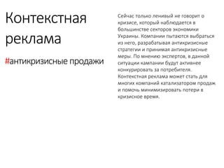 Сейчас только ленивый не говорит о кризисе, который наблюдается в большинстве секторов экономики Украины. Компании пытаются выбраться из него, разрабатывая антикризисные стратегии и принимая антикризисные меры. По мнению экспертов, в данной ситуации кампании будут активнее конкурировать за потребителя. Контекстная реклама может стать для многих компаний катализатором продаж и помочь минимизировать потери в кризисное время. 
Контекстная 
реклама 
#антикризисные продажи  