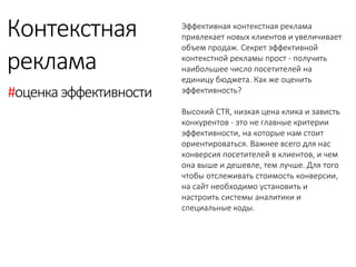 Эффективная контекстная реклама привлекает новых клиентов и увеличивает объем продаж. Секрет эффективной контекстной рекламы прост - получить наибольшее число посетителей на единицу бюджета. Как же оценить эффективность? 
Высокий CTR, низкая цена клика и зависть конкурентов - это не главные критерии эффективности, на которые нам стоит ориентироваться. Важнее всего для нас конверсия посетителей в клиентов, и чем она выше и дешевле, тем лучше. Для того чтобы отслеживать стоимость конверсии, на сайт необходимо установить и настроить системы аналитики и специальные коды. 
Контекстная 
реклама 
#оценка эффективности 
 