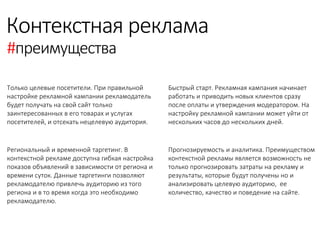 Контекстная реклама 
#преимущества 
Только целевые посетители. При правильной настройке рекламной кампании рекламодатель будет получать на свой сайт только заинтересованных в его товарах и услугах посетителей, и отсекать нецелевую аудитория. 
Региональный и временной таргетинг. В контекстной рекламе доступна гибкая настройка показов объявлений в зависимости от региона и времени суток. Данные таргетинги позволяют рекламодателю привлечь аудиторию из того региона и в то время когда это необходимо рекламодателю. 
Быстрый старт. Рекламная кампания начинает работать и приводить новых клиентов сразу после оплаты и утверждения модератором. На настройку рекламной кампании может уйти от нескольких часов до нескольких дней. 
Прогнозируемость и аналитика. Преимуществом контекстной рекламы является возможность не только прогнозировать затраты на рекламу и результаты, которые будут получены но и анализировать целевую аудиторию, ее количество, качество и поведение на сайте. 
 
