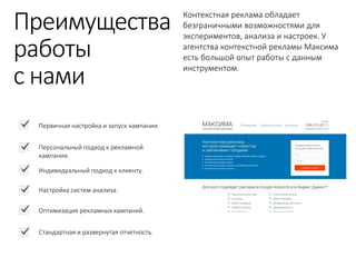 Контекстная реклама обладает безграничными возможностями для экспериментов, анализа и настроек. У агентства контекстной рекламы Максима есть большой опыт работы с данным инструментом. 
Первичная настройка и запуск кампании. 
Персональный подход к рекламной кампании. 
Индивидуальный подход к клиенту. 
Настройка систем анализа. 
Оптимизация рекламных кампаний. 
Стандартная и развернутая отчетность. 
Преимущества 
работы 
с нами  