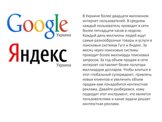 В Украине более двадцати миллионов интернет-пользователей. В среднем каждый пользователь проводит в сети более пятнадцати часов в неделю. Каждый день миллионы людей ищут самые разнообразные товары и услуги в поисковых системах Гугл и Яндекс. За месяц через поисковые системы проходит более миллиарда поисковых запросов. За год объем продаж в сети интернет составляет более полутора миллиардов долларов. Чтобы влиться в этот глобальный супермаркет, привлечь новых клиентов и увеличить объем продаж вам понадобится контекстная реклама. Давайте разберемся, кому подходит этот инструмент, кто является пользователями и какие задачи решает контекстная реклама.  