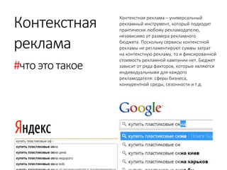 Контекстная 
реклама 
#что это такое 
Контекстная реклама – универсальный рекламный инструмент, который подходит практически любому рекламодателю, независимо от размера рекламного бюджета. Поскольку сервисы контекстной рекламы не регламентируют суммы затрат на контекстную рекламу, то и фиксированной стоимость рекламной кампании нет. Бюджет зависит от ряда факторов, которые являются индивидуальными для каждого рекламодателя: сферы бизнеса, конкурентной среды, сезонности и т.д.  