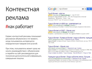 Контекстная 
реклама 
#как работает 
Сервис контекстной рекламы показывает рекламное объявление в тот момент, 
когда пользователь интересуется определенным товаром или услугой. 
При этом, пользователь может сразу же начать взаимодействие с объявлением 
и перейти на сайт рекламодателя для получения дополнительной информации, 
совершения покупки.  