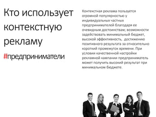 Контекстная реклама пользуется огромной популярностью у индивидуальных частных предпринимателей благодаря ее очевидным достоинствам; возможности задействовать минимальный бюджет, высокой эффективность, достижению позитивного результата за относительно короткий промежуток времени. При условии качественной настройки рекламной кампании предприниматель может получить высокий результат при минимальном бюджете. 
Кто использует 
контекстную 
рекламу 
#предприниматели  