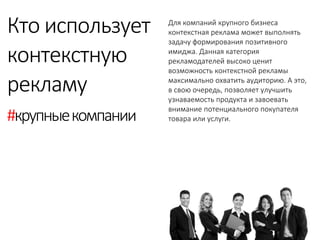 Для компаний крупного бизнеса контекстная реклама может выполнять задачу формирования позитивного имиджа. Данная категория рекламодателей высоко ценит возможность контекстной рекламы максимально охватить аудиторию. А это, в свою очередь, позволяет улучшить узнаваемость продукта и завоевать внимание потенциального покупателя товара или услуги. 
Кто использует 
контекстную 
рекламу 
#крупные компании  