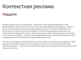 Основная задача контекстной рекламы – обеспечить поток целевой аудитории на сайт рекламодателя. Помимо этого, контекстная реклама может эффективно продвигать товары и услуги, способствовать успешному выводу продукта на рынок. Контекстная реклама часто используется как дополнительный инструмент в комплексных рекламных кампаниях, где задействованы телевидение, пресса, наружная реклама и радио. Однако всегда стоит помнить, что контекстная реклама — это всего лишь средство привлечения целевых посетителей на сайт. Конвертировать поток посетителей в покупателей должен сайт. 
Контекстная реклама вполне может решить и такие задачи, как повышение узнаваемости. Здесь важными критериями являются охват и стоимость контакта с уникальным пользователем. Идеальный вариант — получить как можно более многочисленную аудиторию при минимальной стоимости контакта. 
Контекстная реклама 
#задачи  
