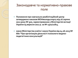 Законодавче та нормативно-правове 
поле 
 Положення про навчально-реабілітаційний центр 
затверджено наказом МОНмолодьспорту від 16 серпня 
2012 року № 920, зареєстрованим у Міністерстві юстиції 
України 05 вересня 2012 р. за № 1502/21814 
 наказ Міністерства освіти і науки України від 04.06.2013 № 
680 “Про організацію діяльності психолого-медико- 
педагогічних консультацій” 
 