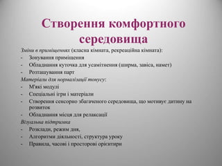 Створення комфортного 
середовища 
Зміни в приміщеннях (класна кімната, рекреаційна кімната): 
- Зонування приміщення 
- Обладнання куточка для усамітнення (ширма, завіса, намет) 
- Розташування парт 
Матеріали для нормалізації тонусу: 
- М'які модулі 
- Спеціальні ігри і матеріали 
- Створення сенсорно збагаченого середовища, що мотивує дитину на 
розвиток 
- Обладнання місця для релаксації 
Візуальна підтримка 
- Розклади, режим дня, 
- Алгоритми діяльності, структура уроку 
- Правила, часові і просторові орієнтири 
 