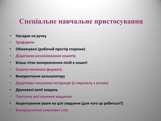 Спеціальне навчальне пристосування 
• Насадки на ручку 
• Трафарети 
• Обмежувачі (робочий простір сторінки) 
• Додаткове розлініювання зошитів 
• Більш чітке виокремлення ліній в зошиті 
• Зошити великого формату 
• Використання калькулятору 
• Додаткова письмова інструкція (в паралель з усною) 
• Друковані копії завдань 
• Поетапне роз'яснення завдання 
• Акцентування уваги на цілі завдання (для чого це робиться?) 
• Виокремлення ключових слів 
