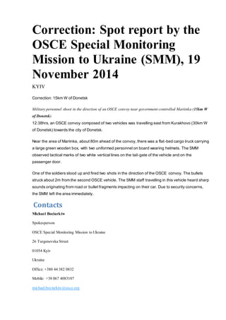 Correction: Spot report by the 
OSCE Special Monitoring 
Mission to Ukraine (SMM), 19 
November 2014 
KYIV 
Correction: 15km W of Donetsk 
Military personnel shoot in the direction of an OSCE convoy near government-controlled Mariinka (15km W 
of Donetsk). 
12:38hrs, an OSCE convoy composed of two vehicles was travelling east from Kurakhovo (30km W 
of Donetsk) towards the city of Donetsk. 
Near the area of Mariinka, about 80m ahead of the convoy, there was a flat -bed cargo truck carrying 
a large green wooden box, with two uniformed personnel on board wearing helmets. The SMM 
observed tactical marks of two white vertical lines on the tail-gate of the vehicle and on the 
passenger door. 
One of the soldiers stood up and fired two shots in the direction of the OSCE convoy. The bullets 
struck about 2m from the second OSCE vehicle. The SMM staff travelling in this vehicle heard sharp 
sounds originating from road or bullet fragments impacting on their car. Due to security concerns, 
the SMM left the area immediately. 
Contacts 
Michael Bociurkiw 
Spokesperson 
OSCE Special Monitoring Mission to Ukraine 
26 Turgenevska Street 
01054 Kyiv 
Ukraine 
Office: +380 44 382 0832 
Mobile: +38 067 4083107 
michael.bociurkiw@osce.org 
 