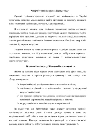 8 
Обґрунтування актуальності досвіду 
Сучасні соціально-економічні тенденції, що відбуваються в Україні 
визначають напрямки удосконалення освіти: орієнтацію на динаміку, швидкість 
зміни технологій, нелінійність, гнучкість, індивідуальність. 
В суспільстві виникло нове соціальне замовлення: замість слухняних 
виконавців, потрібні люди, які швидко орієнтуються в різних обставинах, творчо 
вирішують різні проблеми. Здатність до творчості з’являється тоді, коли людина 
починає розуміти свою особливість і таким чино м стає особистістю, тому освіта 
повинна збуджувати творчість. 
Завдання вчителя не тільки допомогти учням у здобутті базових знань для 
подальшого навчання, але й у становленні учня як майбутнього науковця і 
дослідника, підготувати вихованців до життя у високотехнологічному 
конкурентному світі. 
Основна ідея досвіду, її інноваційна значущість 
Школа не повинна зобов’язувати учнів засвоювати всю суму знань, що 
накопичило людство, а сприяти розвитку в кожному з них таланту, яким 
обдарувала природа. 
 Творчі здібності, дослідницький потяг властиві всім дітям; 
 дослідницька діяльність – найважливіша складова у формуванні 
творчої особистості; 
 для розвитку особистості дослідника, учням необхідно прищеплювати 
когнітивні, нормативні та поведінкові уміння й навички; 
 творчу особистість здатні виховувати творчі вчителі. 
Ці педагогічні ідеї реалізуються через систему організації науково- 
дослідницької діяльності учнів. Сутність досвіду полягає в тому, що 
запропонований засіб роботи дозволяє подолати відрив теоретичних знань від 
життєвої практики. Школярі засвоюють інструментарій за допомогою якого 
зможуть пізнати дійсність, побудувати свою позицію та аргументувати її. 
 