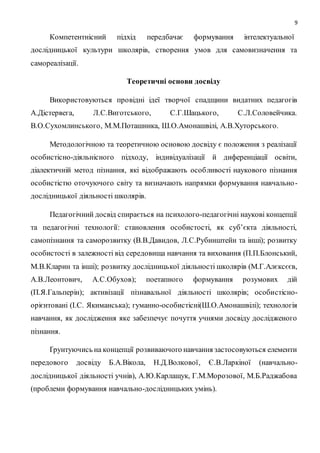 9 
Компетентнісний підхід передбачає формування інтелектуальної 
дослідницької культури школярів, створення умов для самовизначення та 
самореалізації. 
Теоретичні основи досвіду 
Використовуються провідні ідеї творчої спадщини видатних педагогів 
А.Дістервега, Л.С.Виготського, С.Г.Шацького, С.Л.Соловейчика. 
В.О.Сухомлинського, М.М.Поташника, Ш.О.Амонашвілі, А.В.Хуторського. 
Методологічною та теоретичною основою досвіду є положення з реалізації 
особистісно-діяльнісного підходу, індивідуалізації й диференціації освіти, 
діалектичній метод пізнання, які відображають особливості наукового пізнання 
особистістю оточуючого світу та визначають напрямки формування навчально - 
дослідницької діяльності школярів. 
Педагогічний досвід спирається на психолого-педагогічні наукові концепції 
та педагогічні технології: становлення особистості, як суб’єкта діяльності, 
самопізнання та саморозвитку (В.В.Давидов, Л.С.Рубинштейн та інші); розвитку 
особистості в залежності від середовища навчання та виховання (П.П.Блонський, 
М.В.Кларин та інші); розвитку дослідницької діяльності школярів (М.Г.Алєксєєв, 
А.В.Леонтович, А.С.Обухов); поетапного формування розумових дій 
(П.Я.Гальперін); активізації пізнавальної діяльності школярів; особистісно- 
орієнтовані (І.С. Якиманська); гуманно-особистісні(Ш.О.Амонашвілі); технологія 
навчання, як дослідження яке забезпечує почуття учнями досвіду дослідженого 
пізнання. 
Ґрунтуючись на концепції розвиваючого навчання застосовуються елементи 
передового досвіду Б.А.Вікола, Н.Д.Волкової, Є.В.Ларкіної (навчально- 
дослідницької діяльності учнів), А.Ю.Карлащук, Г.М.Морозової, М.Б.Раджабова 
(проблеми формування навчально-дослідницьких умінь). 
 