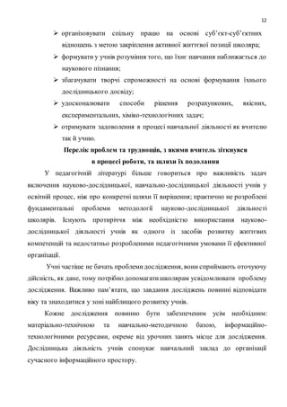 12 
 організовувати спільну працю на основі суб’єкт-суб’єктних 
відношень з метою закріплення активної життєвої позиції школяра; 
 формувати у учнів розуміння того, що їхнє навчання наближається до 
наукового пізнання; 
 збагачувати творчі спроможності на основі формування їхнього 
дослідницького досвіду; 
 удосконалювати способи рішення розрахункових, якісних, 
експериментальних, хіміко-технологічних задач; 
 отримувати задоволення в процесі навчальної діяльності як вч ителю 
так й учню. 
Перелік проблем та труднощів, з якими вчитель зіткнувся 
в процесі роботи, та шляхи їх подолання 
У педагогічній літературі більше говориться про важливість задач 
включення науково-дослідницької, навчально-дослідницької діяльності учнів у 
освітній процес, ніж про конкретні шляхи її вирішення; практично не розроблені 
фундаментальні проблеми методології науково-дослідницької діяльності 
школярів. Існують протиріччя між необхідністю використання науково- 
дослідницької діяльності учнів як одного із засобів розвитку життєвих 
компетенцій та недостатньо розробленими педагогічними умовами її ефективної 
організації. 
Учні частіше не бачать проблеми дослідження, вони сприймають оточуючу 
дійсність, як дане, тому потрібно допомагати школярам усвідомлювати проблему 
дослідження. Важливо пам’ятати, що завдання досліджень повинні відповідати 
віку та знаходитися у зоні найблищого розвитку учнів. 
Кожне дослідження повинно бути забезпеченим усім необхідним: 
матеріально-технічною та навчально-методичною базою, інформаційно- 
технологічними ресурсами, окреме від урочних занять місце для дослідження. 
Дослідницька діяльність учнів спонукає навчальний заклад до організації 
сучасного інформаційного простору. 
 