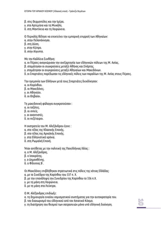 ΙΣΤΟΡΙΑ ΤΟΥ ΑΡΧΑΙΟΥ ΚΟΣΜΟΥ | Κλασική εποχή – Τράπεζα Θεμάτων 
β. στις Θερμοπύλες και την Ιμέρα. 
γ. στο Αρτεμίσιο και τη Μυκάλη. 
δ. στη Μαντίνεια και τη Χαιρώνεια. 
Ο Περικλής θέλησε να επεκτείνει την εμπορική επιρροή των Αθηναίων: 
α. στην Πελοπόννησο. 
β. στη Δύση. 
γ. στην Κύπρο. 
δ. στην Αίγυπτο. 
Με την Καλλίειο Συνθήκη: 
α. οι Πέρσες αναγνώρισαν την ανεξαρτησία των ελληνικών πόλεων της Μ. Ασίας. 
β. σταμάτησαν οι συγκρούσεις μεταξύ Αθήνας και Σπάρτης. 
γ. σταμάτησαν οι συγκρούσεις μεταξύ Αθηναίων και Μακεδόνων. 
δ. οι Σπαρτιάτες παρέδωσαν τις ελληνικές πόλεις των παραλίων της Μ. Ασίας στους Πέρσες. 
Την ηγεμονία των Ελλήνων μετά τους Σπαρτιάτες διεκδίκησαν: 
α. οι Κορίνθιοι. 
β. οι Μακεδόνες. 
γ. οι Αθηναίοι. 
δ. οι Θηβαίοι. 
Τη μακεδονική φάλαγγα συγκροτούσαν : 
α. οι τοξότες. 
β. οι ιππείς. 
γ. οι ακοντιστές. 
δ. οι πεζέταιροι. 
Η εκστρατεία του Μ. Αλεξάνδρου έγινε : 
α. στο τέλος της Κλασικής Εποχής. 
β. στο τέλος της Αρχαϊκής Εποχής. 
γ. στα Ελληνιστικά χρόνια. 
δ. στη Ρωμαϊκή Εποχή. 
Ήταν αντίθετος με την πολιτική της Πανελλήνιας Ιδέας : 
α. ο Μ. Αλέξανδρος. 
β. ο Ισοκράτης. 
γ. ο Δημοσθένης. 
δ. ο Φίλιππος Β ́. 
Οι Μακεδόνες επιβλήθηκαν στρατιωτικά στις πόλεις της νότιας Ελλάδας: 
α. με το Συνέδριο της Κορίνθου του 337 π. Χ. 
β. με την επανάληψη του Συνεδρίου της Κορίνθου το 336 π.Χ. 
γ. με τη μάχη στη Χαιρώνεια. 
δ. με τη μάχη στα Λεύκτρα. 
Ο Μ. Αλέξανδρος επιδίωξε: 
α. τη δημιουργία ενιαίου νομισματικού συστήματος για την αυτοκρατορία του. 
β. τον διαχωρισμό του ελληνικού από τον Ασιατικό Κόσμο. 
γ. τη διατήρηση του θεσμού των σατραπειών μόνο υπό ελληνική διοίκηση.  