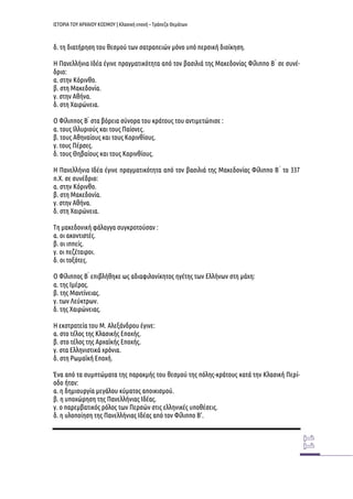 ΙΣΤΟΡΙΑ ΤΟΥ ΑΡΧΑΙΟΥ ΚΟΣΜΟΥ | Κλασική εποχή – Τράπεζα Θεμάτων 
δ. τη διατήρηση του θεσμού των σατραπειών μόνο υπό περσική διοίκηση. 
Η Πανελλήνια Ιδέα έγινε πραγματικότητα από τον βασιλιά της Μακεδονίας Φίλιππο Β ́ σε συνέ- δριο: 
α. στην Κόρινθο. 
β. στη Μακεδονία. 
γ. στην Αθήνα. 
δ. στη Χαιρώνεια. 
Ο Φίλιππος Β ́ στα βόρεια σύνορα του κράτους του αντιμετώπισε : 
α. τους Ιλλυριούς και τους Παίονες. 
β. τους Αθηναίους και τους Κορινθίους. 
γ. τους Πέρσες. 
δ. τους Θηβαίους και τους Κορινθίους. 
Η Πανελλήνια Ιδέα έγινε πραγματικότητα από τον βασιλιά της Μακεδονίας Φίλιππο Β ́ το 337 π.Χ. σε συνέδριο: 
α. στην Κόρινθο. 
β. στη Μακεδονία. 
γ. στην Αθήνα. 
δ. στη Χαιρώνεια. 
Τη μακεδονική φάλαγγα συγκροτούσαν : 
α. οι ακοντιστές. 
β. οι ιππείς. 
γ. οι πεζέταιροι. 
δ. οι τοξότες. 
Ο Φίλιππος Β ́ επιβλήθηκε ως αδιαφιλονίκητος ηγέτης των Ελλήνων στη μάχη: 
α. της Ιμέρας. 
β. της Μαντίνειας. 
γ. των Λεύκτρων. 
δ. της Χαιρώνειας. 
Η εκστρατεία του Μ. Αλεξάνδρου έγινε: 
α. στο τέλος της Κλασικής Εποχής. 
β. στο τέλος της Αρχαϊκής Εποχής. 
γ. στα Ελληνιστικά χρόνια. 
δ. στη Ρωμαϊκή Εποχή. 
Ένα από τα συμπτώματα της παρακμής του θεσμού της πόλης-κράτους κατά την Κλασική Περί- οδο ήταν: 
α. η δημιουργία μεγάλου κύματος αποικισμού. 
β. η υποχώρηση της Πανελλήνιας Ιδέας. 
γ. ο παρεμβατικός ρόλος των Περσών στις ελληνικές υποθέσεις. 
δ. η υλοποίηση της Πανελλήνιας Ιδέας από τον Φίλιππο Β'. 
 