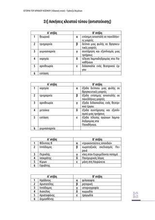 ΙΣΤΟΡΙΑ ΤΟΥ ΑΡΧΑΙΟΥ ΚΟΣΜΟΥ | Κλασική εποχή – Τράπεζα Θεμάτων 
Στ] Ασκήσεις κλειστού τύπου (αντιστοίχισης) 
Α’ στήλη 
Β’ στήλη 
1 
θεωρικά 
α 
επίσημη αποστολή σε πανελλήνι- ες γιορτές 
2 
τριηραρχία 
β 
δείπνο μιας φυλής σε θρησκευ- τικές γιορτές 
3 
γυμνασιαρχία 
γ 
συντήρηση και εξοπλισμός μιας τριήρους 
4 
χορηγία 
δ 
τέλεση λαμπαδηδρομίας στα Πα- ναθήναια 
5 
αρχιθεωρία 
ε 
διδασκαλία ενός θεατρικού έρ- γου 
6 
εστίαση 
Α’ στήλη 
Β’ στήλη 
1 
χορηγία 
α 
έξοδα δείπνου μιας φυλής σε θρησκευτικές γιορτές 
2 
τριηραρχία 
β 
έξοδα επίσημης αποστολής σε πανελλήνιες γιορτές 
3 
αρχιθεωρία 
γ 
έξοδα διδασκαλίας ενός θεατρι- κού έργου 
4 
μετοίκιο 
δ 
έξοδα συντήρησης και εξοπλι- σμού μιας τριήρους 
5 
εστίαση 
ε 
έξοδα τέλεσης αγώνων λαμπα- δηδρομίας στα 
Παναθήναια. 
6 
γυμνασιαρχία 
Α’ στήλη 
Β’ στήλη 
1 
Φίλιππος Β ́ 
α 
«τριακοντούτεις σπονδαί» 
2 
Ιππόδαμος 
β 
χωροταξικός σχεδιασμός Πει- ραιά 
3 
Περικλής 
γ 
νίκη στον Ευρυμέδοντα ποταμό 
4 
Ισοκράτης 
δ 
Πανηγυρικός λόγος 
5 
Κίμων 
ε 
μάχη στη Χαιρώνεια 
6 
Εφιάλτης 
Α’ στήλη 
Β’ στήλη 
1 
Ηρόδοτος 
α 
φιλοσοφία 
2 
Αριστοτέλης 
β 
ρητορική 
3 
Ιππόδαμος 
γ 
ιστοριογραφία 
4 
Αισχύλος 
δ 
κωμωδία 
5 
Αριστοφάνης 
ε 
τραγωδία 
6 
Δημοσθένης 
 