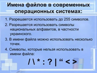 Имена файлов в современных 
операционных системах: 
1. Разрешается использовать до 255 символов. 
2. Разрешается использовать символы 
национальных алфавитов, в частности 
украинского. 
3. В имени файла можно использовать несколько 
точек. 
4. Символы, которые нельзя использовать в 
имени файла: 
/  * : ? | “ < > 
 