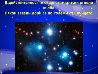 В действителност те също са гигантски огнени 
кълба. 
Някои звезди дори са по-големи от Слънцето. 
 