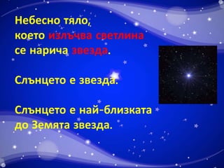 Небесно тяло, 
което излъчва светлина 
се нарича звезда. 
Слънцето е звезда. 
Слънцето е най-близката 
до Земята звезда. 
 