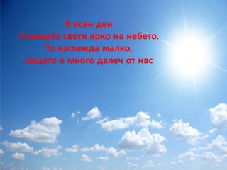 В ясен ден 
Слънцето свети ярко на небето. 
То изглежда малко, 
защото е много далеч от нас 
 