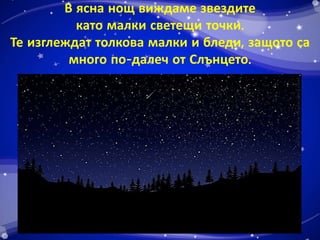В ясна нощ виждаме звездите 
като малки светещи точки. 
Те изглеждат толкова малки и бледи, защото са 
много по-далеч от Слънцето. 
 